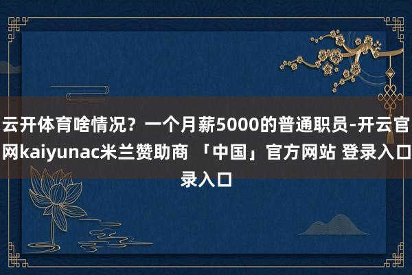 云开体育啥情况？一个月薪5000的普通职员-开云官网kaiyunac米兰赞助商 「中国」官方网站 登录入口