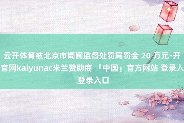 云开体育被北京市阛阓监督处罚局罚金 20 万元-开云官网kaiyunac米兰赞助商 「中国」官方网站 登录入口