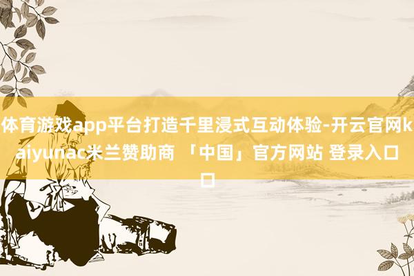 体育游戏app平台打造千里浸式互动体验-开云官网kaiyunac米兰赞助商 「中国」官方网站 登录入口