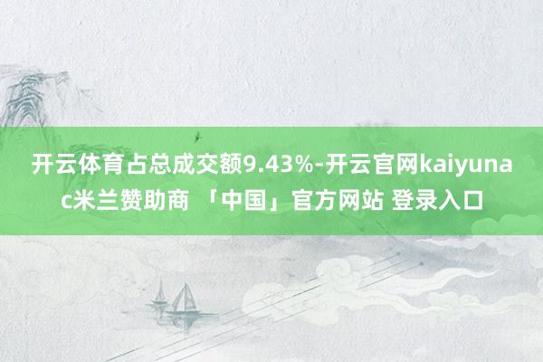 开云体育占总成交额9.43%-开云官网kaiyunac米兰赞助商 「中国」官方网站 登录入口