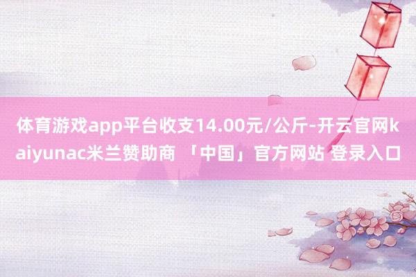 体育游戏app平台收支14.00元/公斤-开云官网kaiyunac米兰赞助商 「中国」官方网站 登录入口
