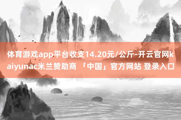 体育游戏app平台收支14.20元/公斤-开云官网kaiyunac米兰赞助商 「中国」官方网站 登录入口