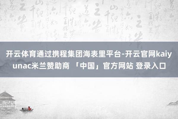 开云体育通过携程集团海表里平台-开云官网kaiyunac米兰赞助商 「中国」官方网站 登录入口