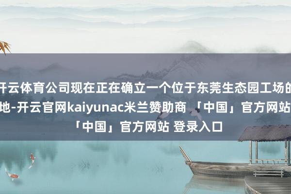 开云体育公司现在正在确立一个位于东莞生态园工场的新坐褥基地-开云官网kaiyunac米兰赞助商 「中国」官方网站 登录入口