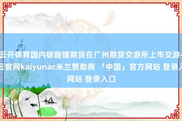 云开体育国内碳酸锂期货在广州期货交游所上市交游-开云官网kaiyunac米兰赞助商 「中国」官方网站 登录入口