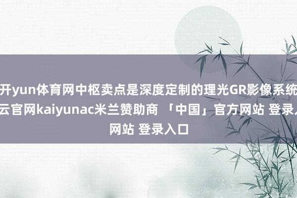 开yun体育网中枢卖点是深度定制的理光GR影像系统-开云官网kaiyunac米兰赞助商 「中国」官方网站 登录入口