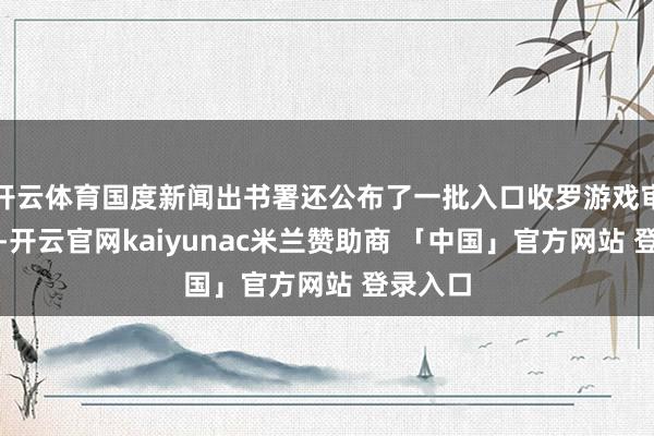 开云体育国度新闻出书署还公布了一批入口收罗游戏审批信息-开云官网kaiyunac米兰赞助商 「中国」官方网站 登录入口
