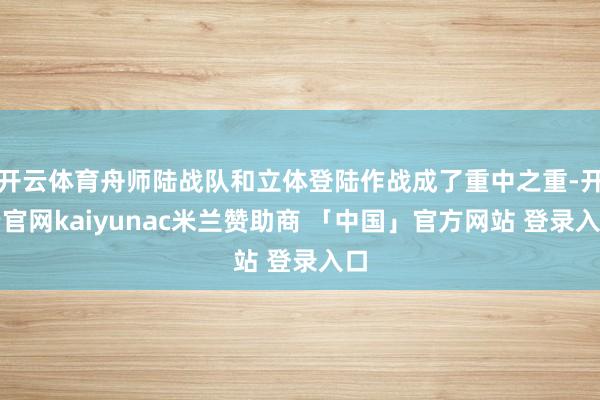 开云体育舟师陆战队和立体登陆作战成了重中之重-开云官网kaiyunac米兰赞助商 「中国」官方网站 登录入口