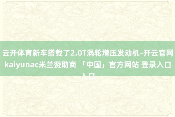 云开体育新车搭载了2.0T涡轮增压发动机-开云官网kaiyunac米兰赞助商 「中国」官方网站 登录入口