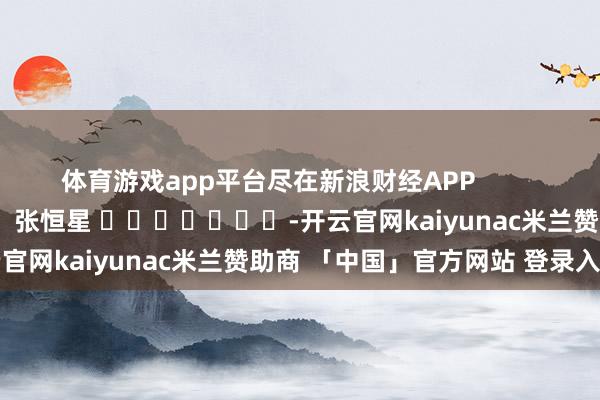 体育游戏app平台尽在新浪财经APP            						遭殃裁剪：张恒星 							-开云官网kaiyunac米兰赞助商 「中国」官方网站 登录入口