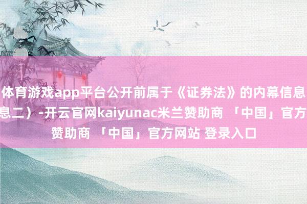 体育游戏app平台公开前属于《证券法》的内幕信息（下称内幕信息二）-开云官网kaiyunac米兰赞助商 「中国」官方网站 登录入口