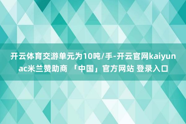 开云体育交游单元为10吨/手-开云官网kaiyunac米兰赞助商 「中国」官方网站 登录入口