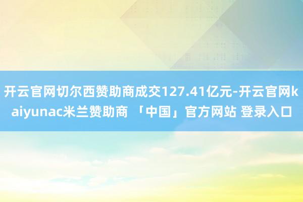 开云官网切尔西赞助商成交127.41亿元-开云官网kaiyunac米兰赞助商 「中国」官方网站 登录入口