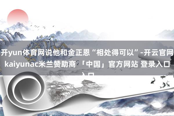 开yun体育网说他和金正恩“相处得可以”-开云官网kaiyunac米兰赞助商 「中国」官方网站 登录入口