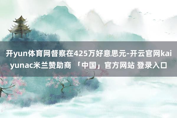 开yun体育网督察在425万好意思元-开云官网kaiyunac米兰赞助商 「中国」官方网站 登录入口